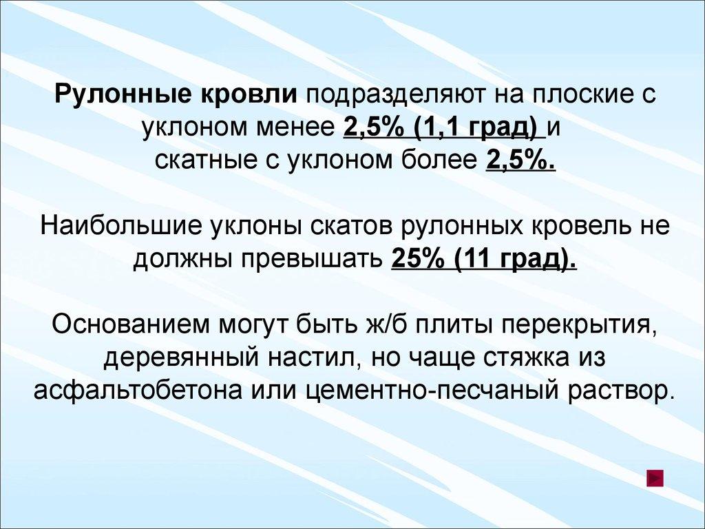 Рулонные кровли подразделяют на плоские с уклоном менее 2,5% (1,1 град) и скатные с уклоном более 2,5%. Наибольшие уклоны скатов рулонных кровель