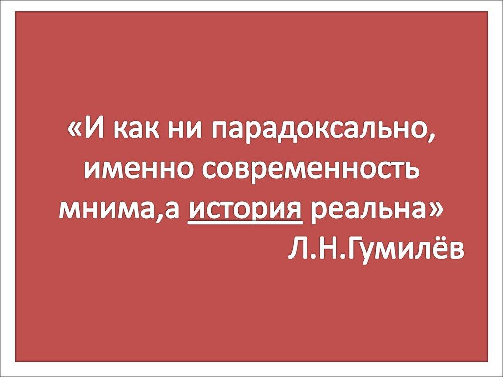 «И как ни парадоксально, именно современность мнима,а история реальна» Л.Н.Гумилёв