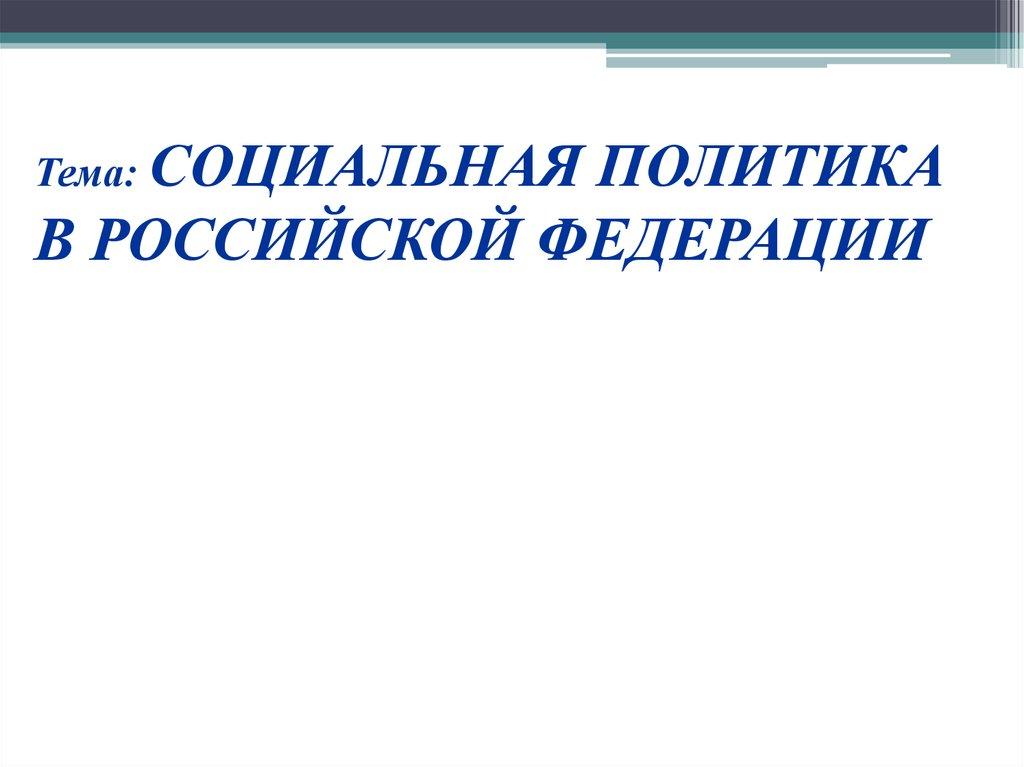 Тема: СОЦИАЛЬНАЯ ПОЛИТИКА В РОССИЙСКОЙ ФЕДЕРАЦИИ
