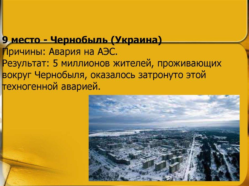 9 место - Чернобыль (Украина) Причины: Авария на АЭС. Результат: 5 миллионов жителей, проживающих вокруг Чернобыля, оказалось затронуто этой т