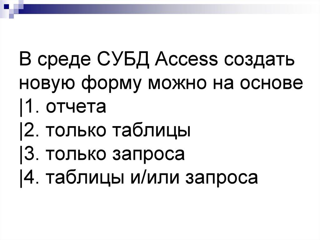 В среде СУБД Access создать новую форму можно на основе |1. отчета |2. только таблицы |3. только запроса |4. таблицы и/или