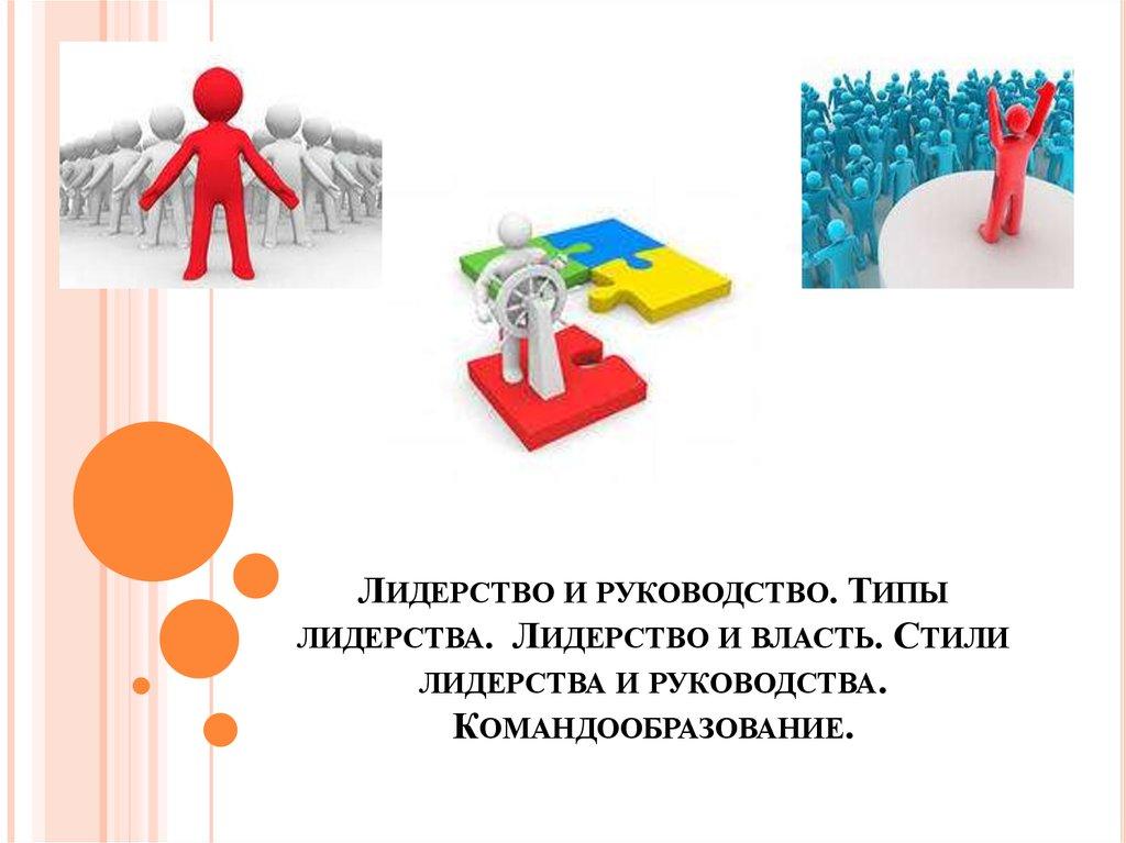 Лидерство и руководство. Типы лидерства. Лидерство и власть. Стили лидерства и руководства. Командообразование.