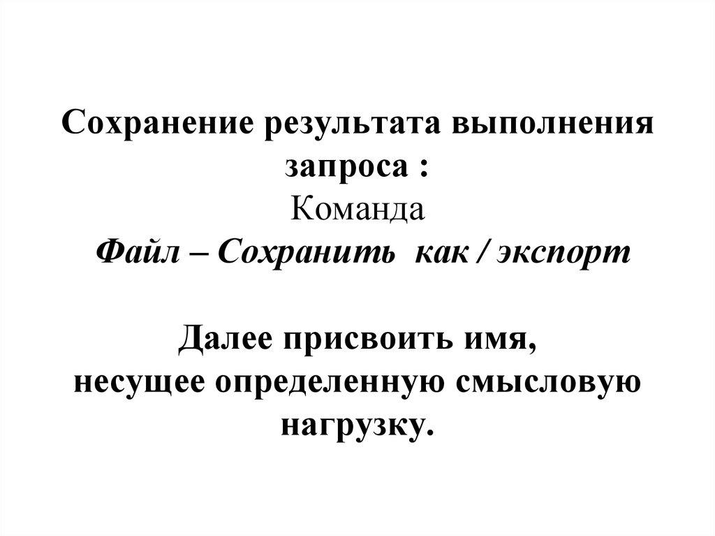 Сохранение результата выполнения запроса : Команда Файл – Сохранить как / экспорт Далее присвоить имя, несущее определенную