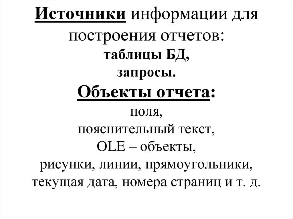Источники информации для построения отчетов: таблицы БД, запросы. Объекты отчета: поля, пояснительный текст, OLE – объекты,