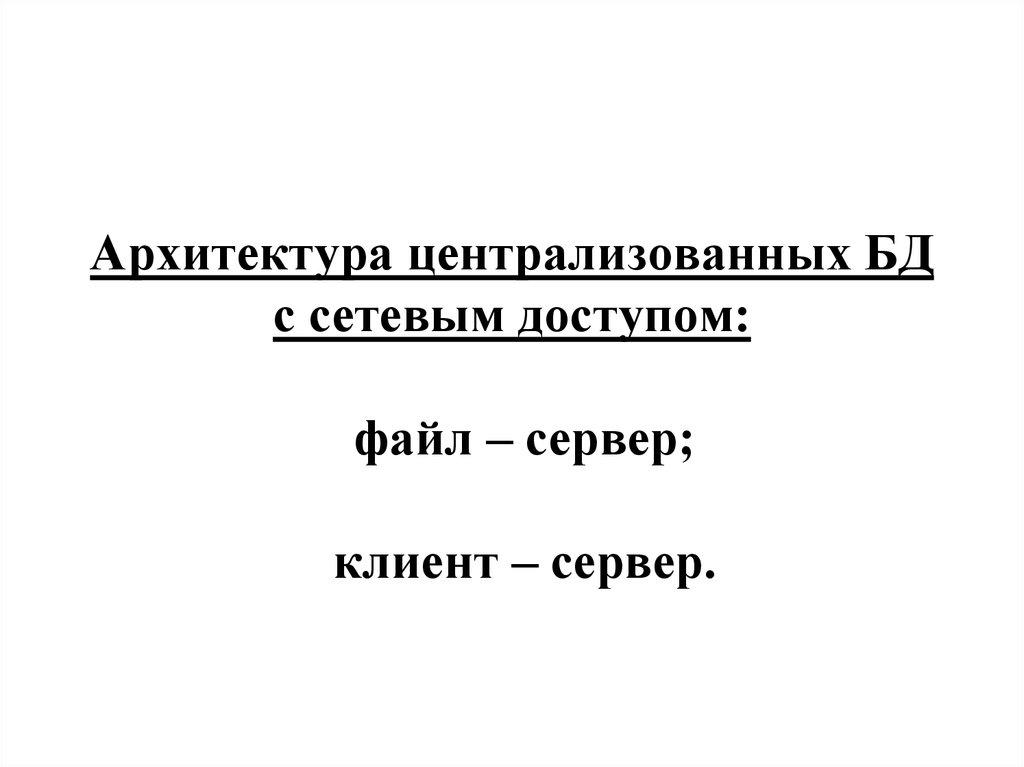 Архитектура централизованных БД с сетевым доступом: файл – сервер; клиент – сервер.