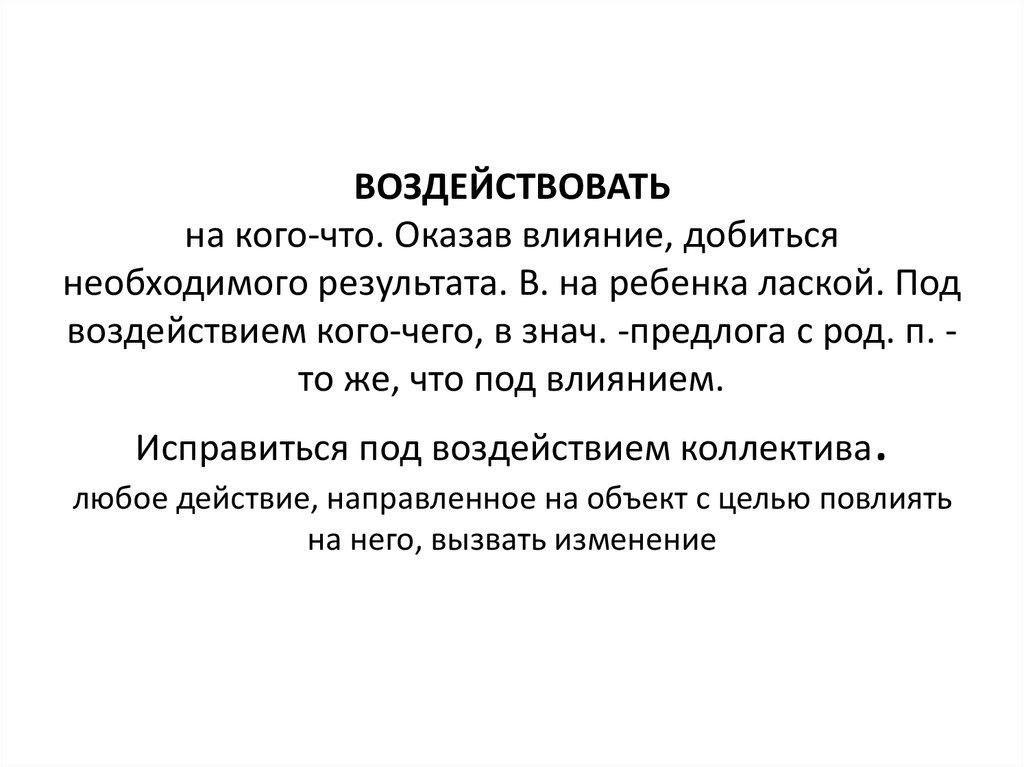 ВОЗДЕЙСТВОВАТЬ на кого-что. Оказав влияние, добиться необходимого результата. В. на ребенка лаской. Под воздействием кого-чего, в знач. -пред