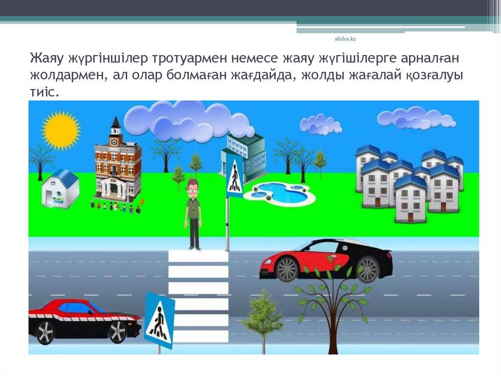 Жаяу жүргіншілер тротуармен немесе жаяу жүгішілерге арналған жолдармен, ал олар болмаған жағдайда, жолды жағалай қозғалуы тиіс.