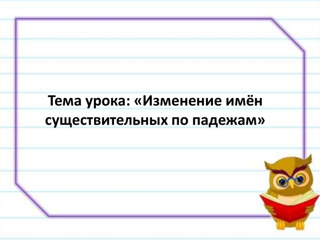 Тема урока: «Изменение имён существительных по падежам»