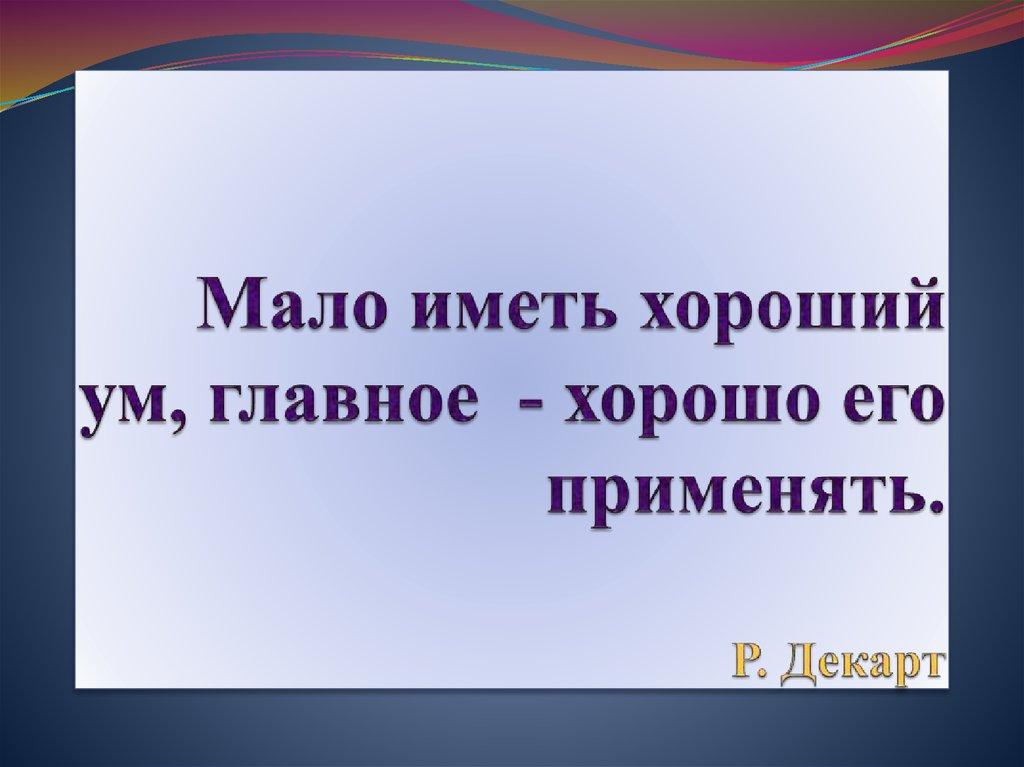 Мало иметь хороший ум, главное - хорошо его применять. Р. Декарт