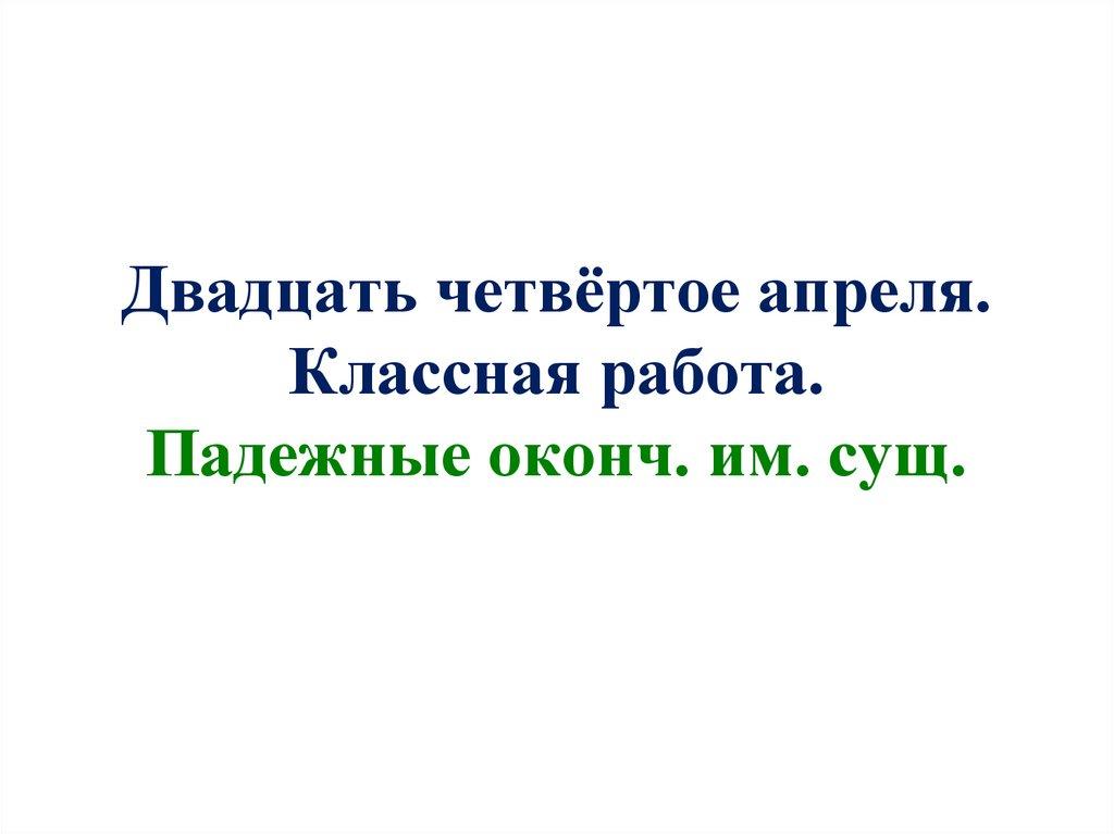 Двадцать четвёртое апреля. Классная работа. Падежные оконч. им. сущ.