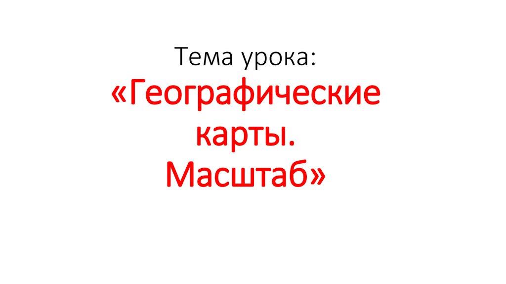 Тема урока: «Географические карты. Масштаб»