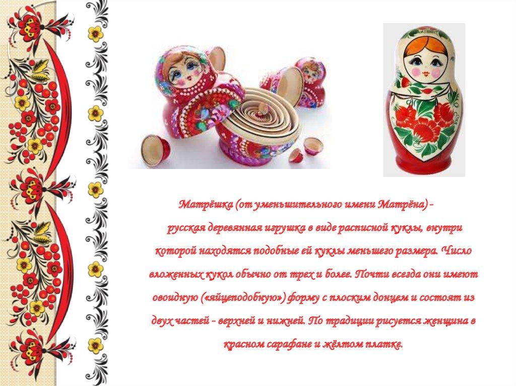 Матрёшка (от уменьшительного имени Матрёна) - русская деревянная игрушка в виде расписной куклы, внутри которой находятся