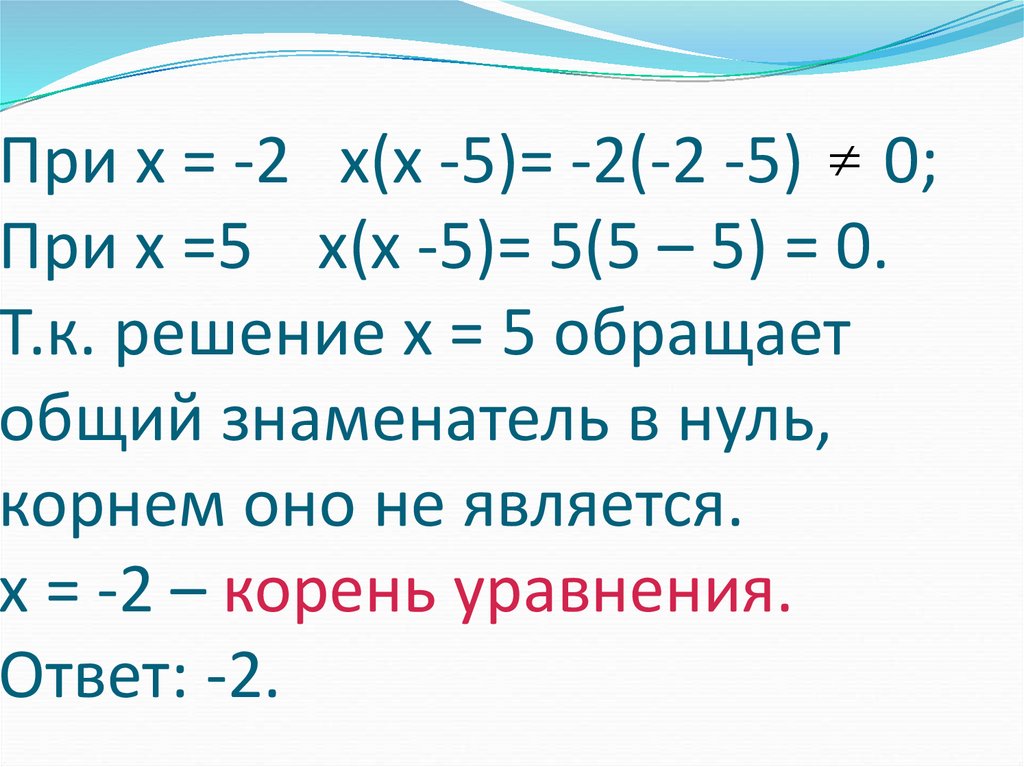 При х = -2 х(х -5)= -2(-2 -5) 0; При х =5 х(х -5)= 5(5 – 5) = 0. Т.к. решение х = 5 обращает общий знаменатель в нуль, корнем