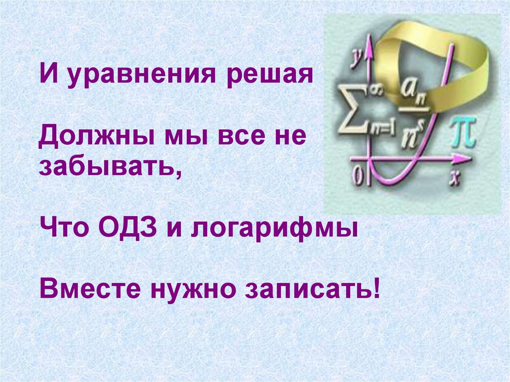 И уравнения решая Должны мы все не забывать, Что ОДЗ и логарифмы Вместе нужно записать!