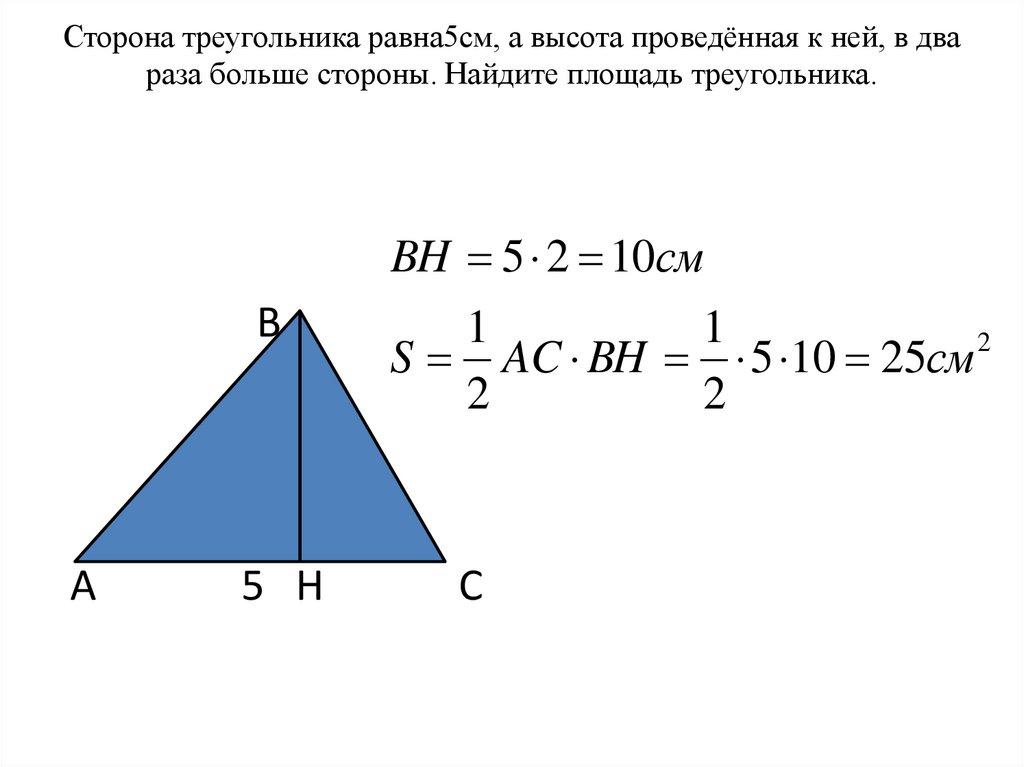 Сторона треугольника равна5см, а высота проведённая к ней, в два раза больше стороны. Найдите площадь треугольника.