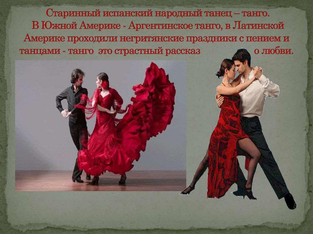 Старинный испанский народный танец – танго. В Южной Америке - Аргентинское танго, в Латинской Америке проходили негритянские