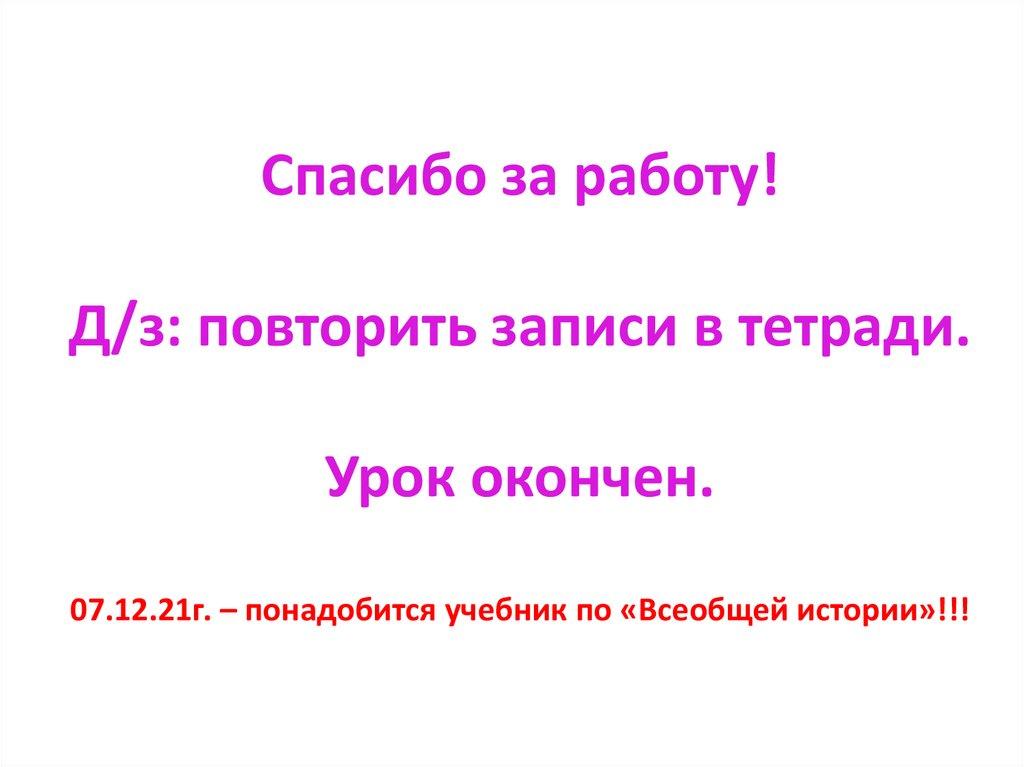 Спасибо за работу! Д/з: повторить записи в тетради. Урок окончен. 07.12.21г. – понадобится учебник по «Всеобщей истории»!!!
