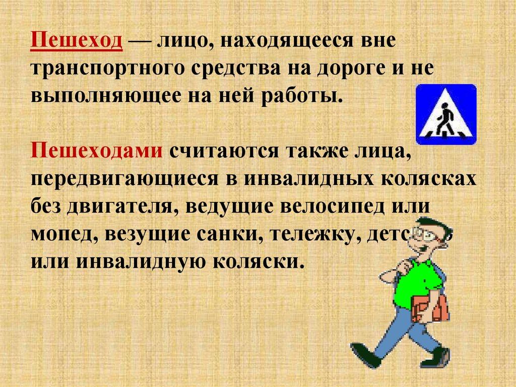 Пешеход — лицо, находящееся вне транспортного средства на дороге и не выполняющее на ней работы. Пешеходами считаются также