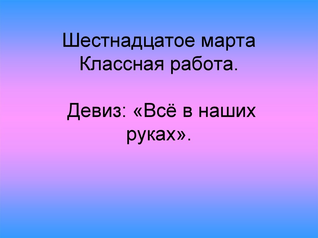 Шестнадцатое марта Классная работа. Девиз: «Всё в наших руках».