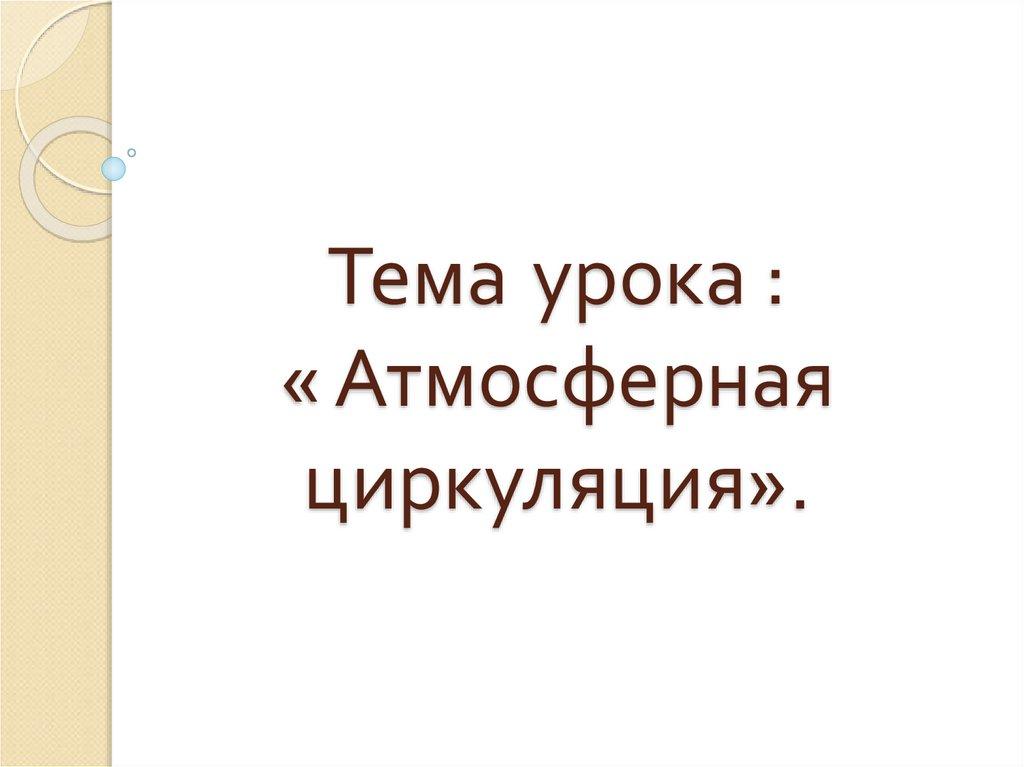 Тема урока : « Атмосферная циркуляция».