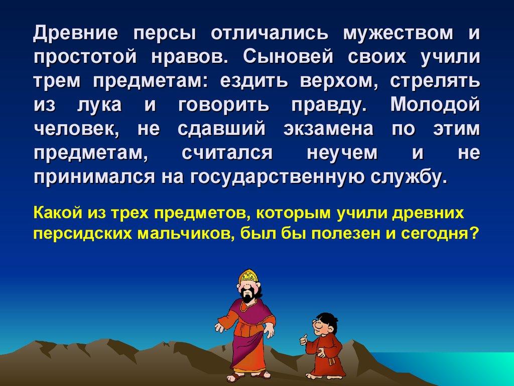 Древние персы отличались мужеством и простотой нравов. Сыновей своих учили трем предметам: ездить верхом, стрелять из лука и
