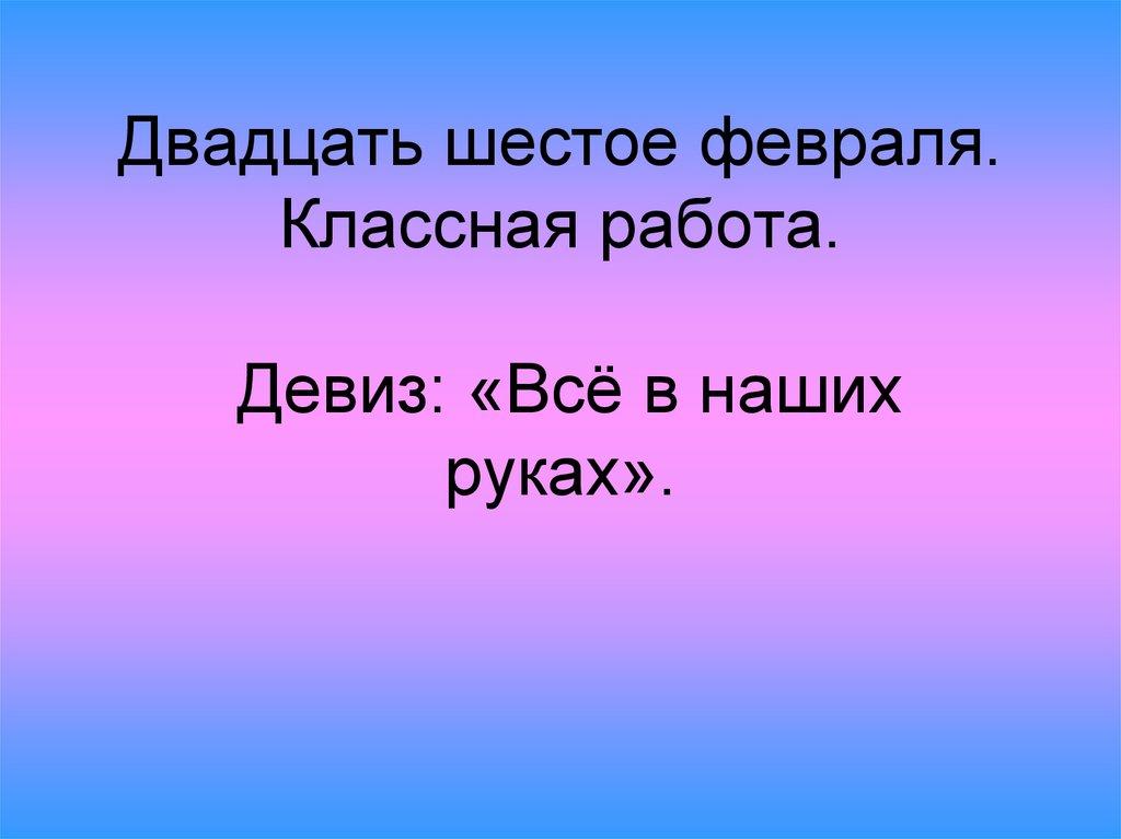 Двадцать шестое февраля. Классная работа. Девиз: «Всё в наших руках».