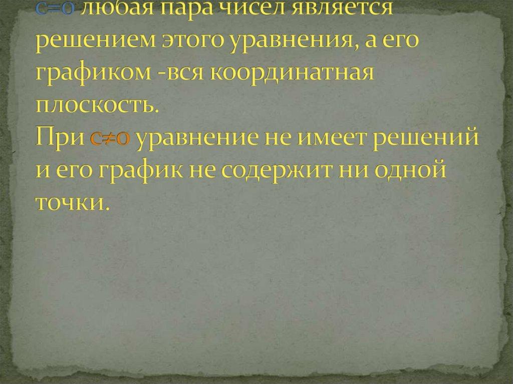 Уравнение ax+by=c, в котором оба коэффициента при переменных равны нулю, имеет вид 0x+0y=c. При с=0 любая пара чисел является